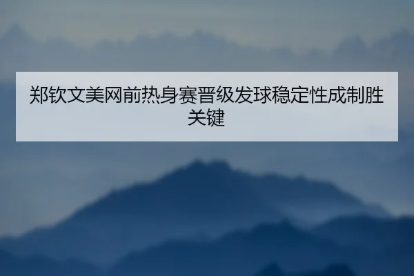 郑钦文美网前热身赛晋级发球稳定性成制胜关键