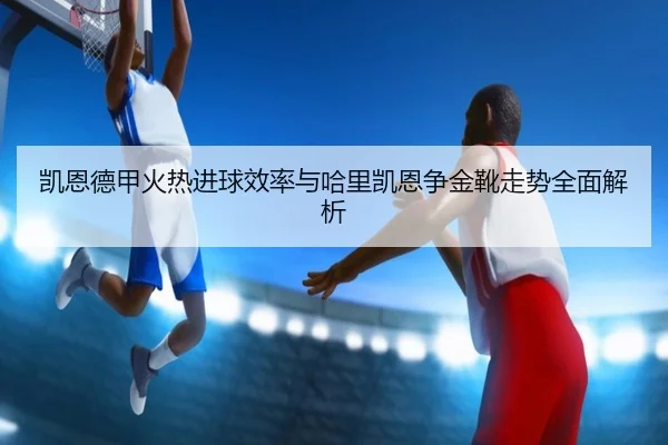 凯恩德甲火热进球效率与哈里凯恩争金靴走势全面解析